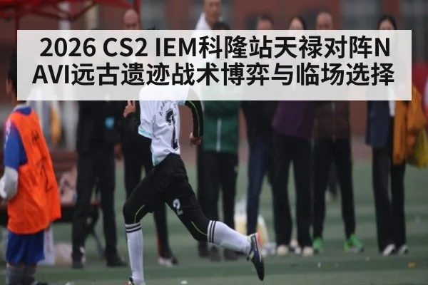 2026 CS2 IEM科隆站天禄对阵NAVI远古遗迹战术博弈与临场选择