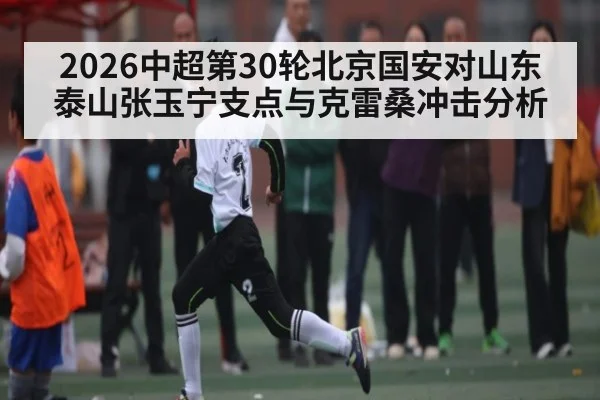 2026中超第30轮北京国安对山东泰山张玉宁支点与克雷桑冲击分析